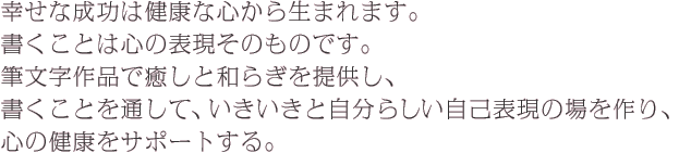 幸せな成功は健康な心から生まれます。 書くことは心の表現そのものです。 筆文字作品で癒しと和らぎを提供し、 書くことを通して、いきいきと自分らしい自己表現の場を作り、 心の健康をサポートする。